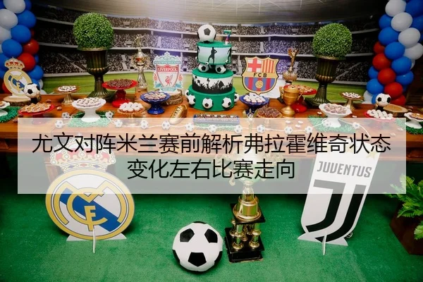 尤文对阵米兰赛前解析弗拉霍维奇状态变化左右比赛走向
